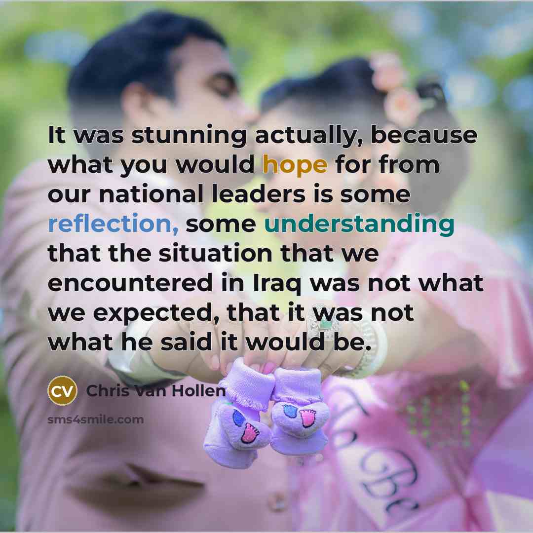 “It was stunning actually, because what you would hope for from our national leaders is some reflection, some understanding that the situation that we encountered in Iraq was not what we expected, that it was not what he said it would be.” quote by Chris Van Hollen
