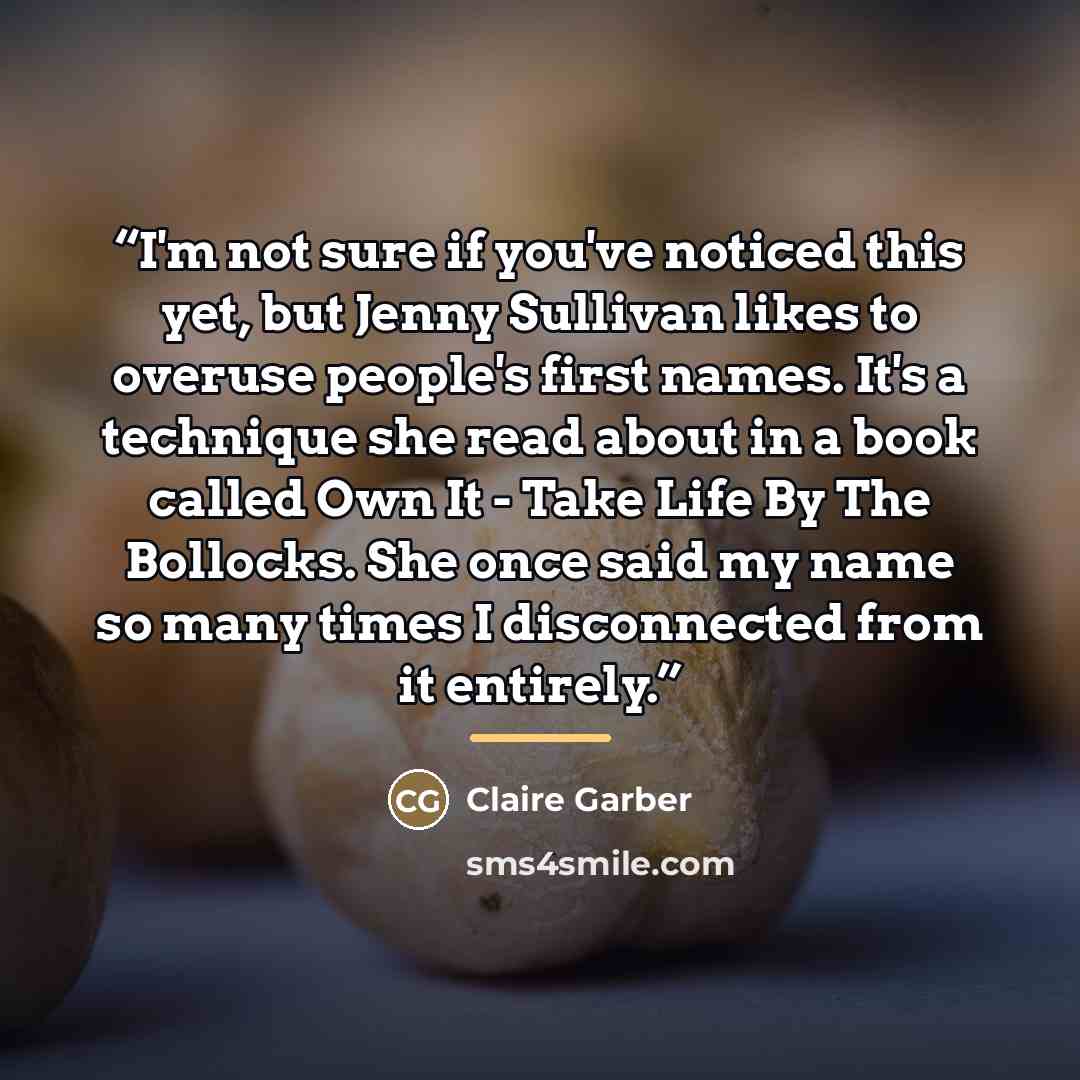 “I'm not sure if you've noticed this yet, but Jenny Sullivan likes to overuse people's first names. It's a technique she read about in a book called Own It - Take Life By The Bollocks. She once said my name so many times I disconnected from it entirely.” quote by Claire Garber