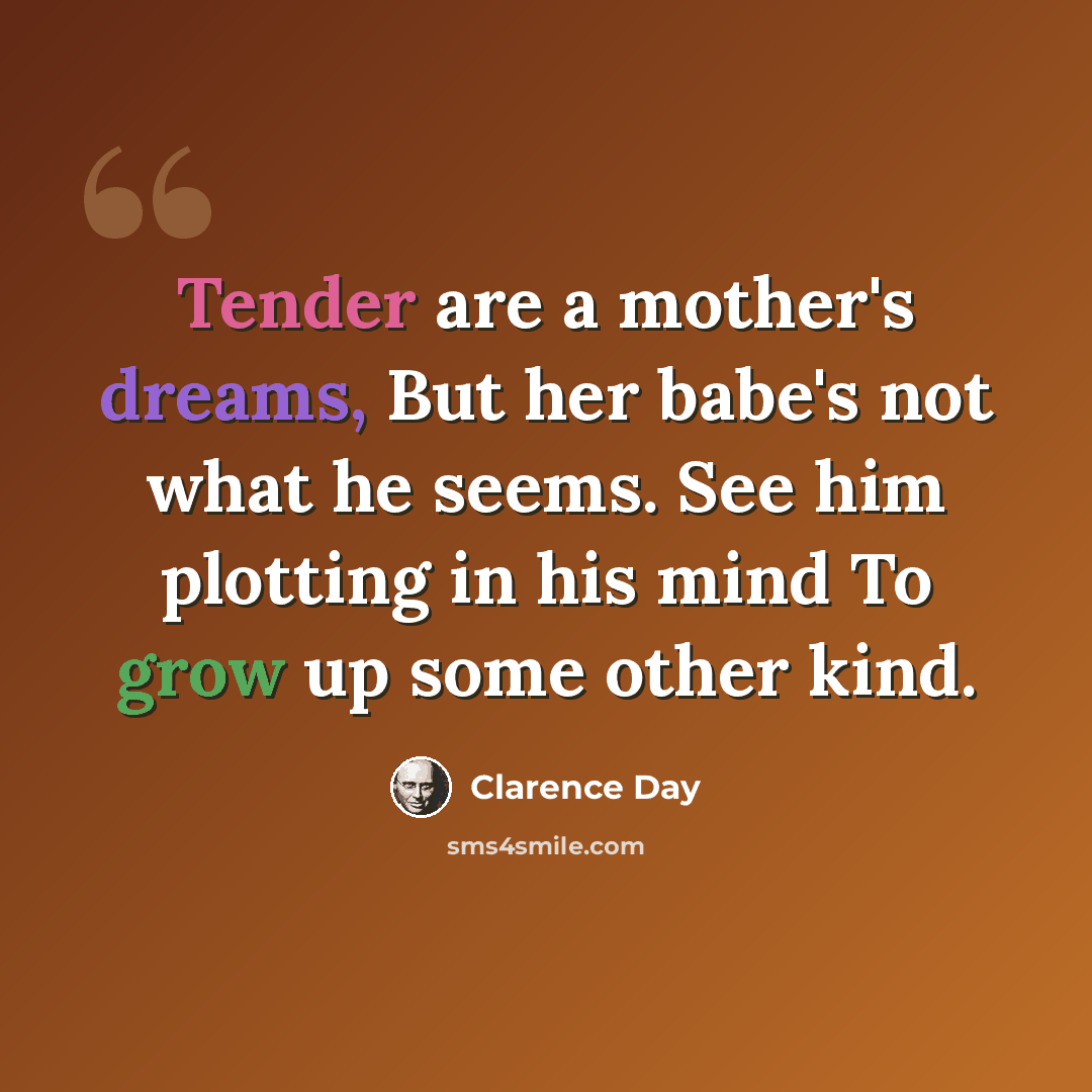 “Tender are a mother's dreams, But her babe's not what he seems. See him plotting in his mind To grow up some other kind.” quote by Clarence Day
