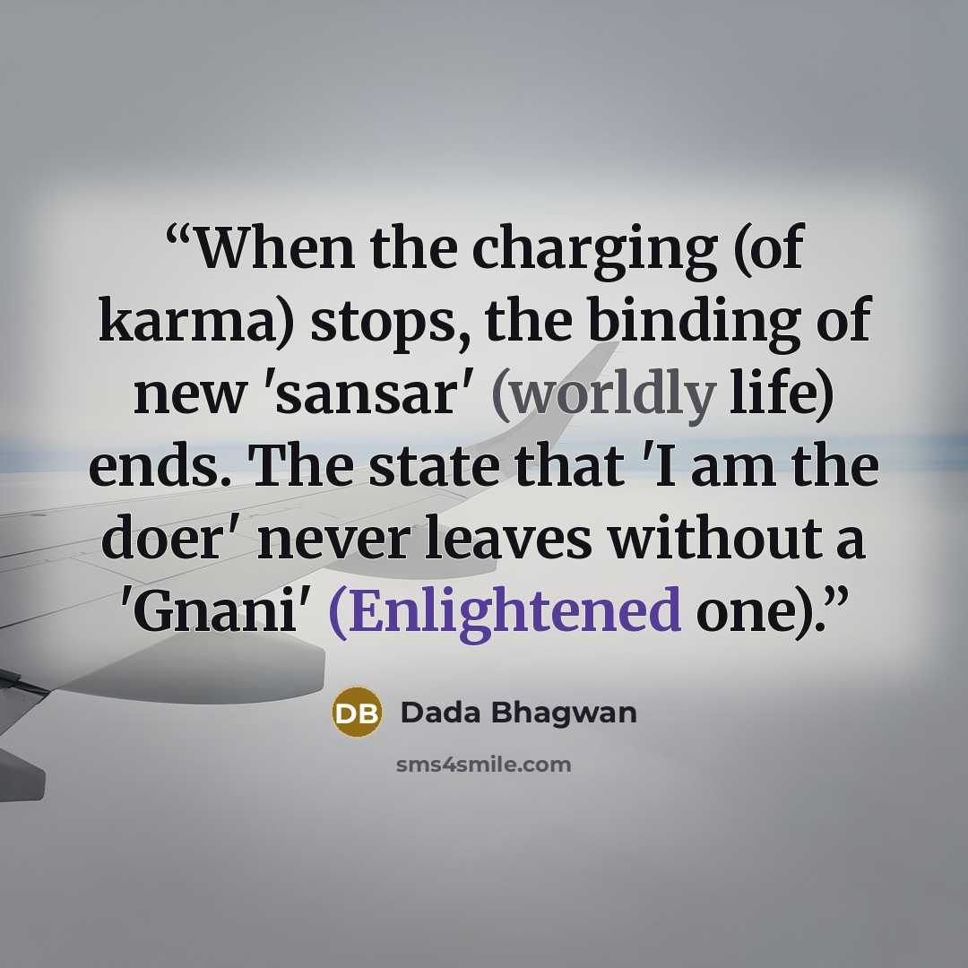 “When the charging (of karma) stops, the binding of new 'sansar' (worldly life) ends. The state that 'I am the doer' never leaves without a 'Gnani' (Enlightened one).” quote by Dada Bhagwan