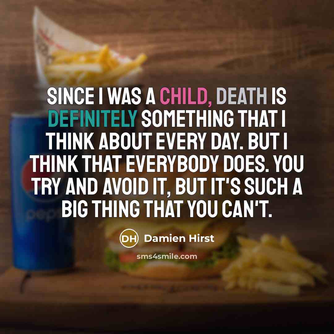 “Since I was a child, death is definitely something that I think about every day. But I think that everybody does. You try and avoid it, but it's such a big thing that you can't.” quote by Damien Hirst