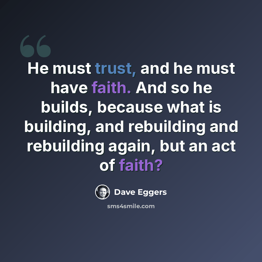 “He must trust, and he must have faith. And so he builds, because what is building, and rebuilding and rebuilding again, but an act of faith?” quote by Dave Eggers