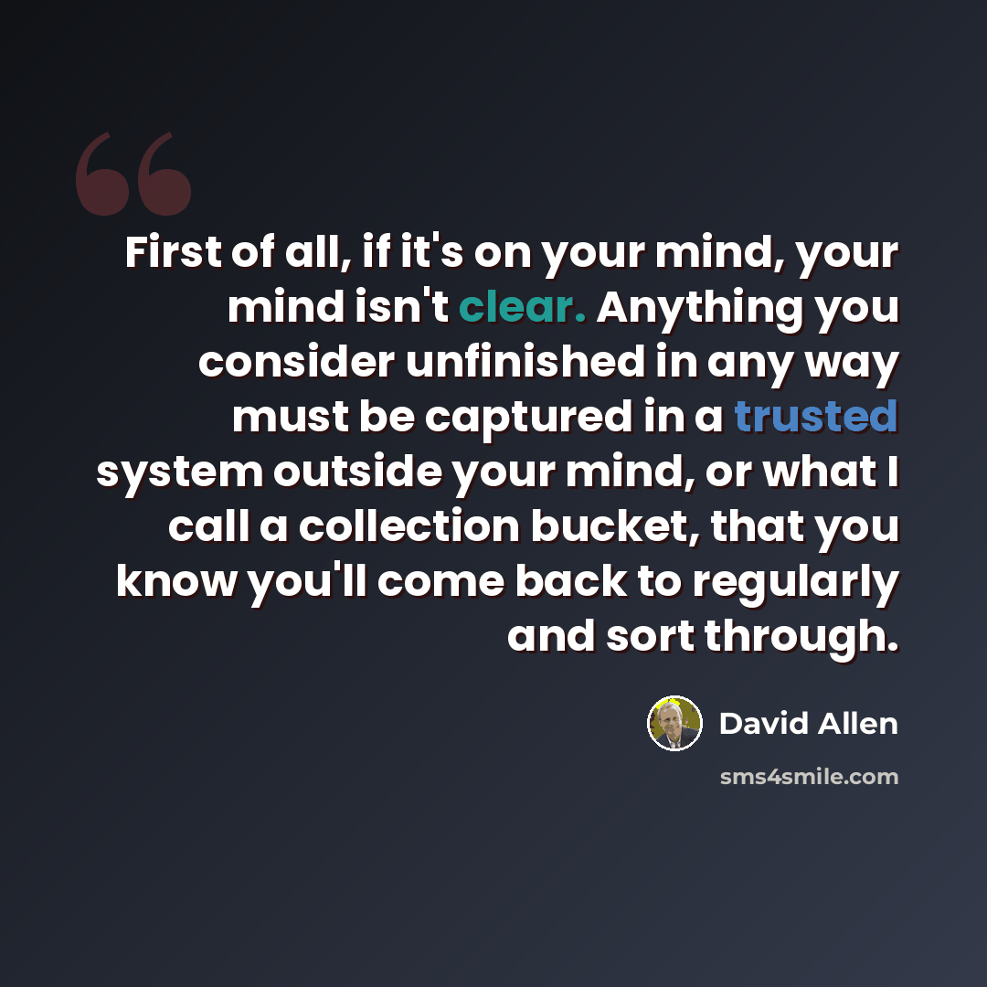 “First of all, if it's on your mind, your mind isn't clear. Anything you consider unfinished in any way must be captured in a trusted system outside your mind, or what I call a collection bucket, that you know you'll come back to regularly and sort through.” quote by David Allen