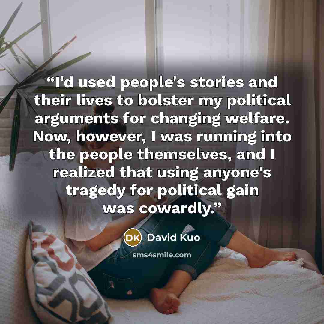 “I'd used people's stories and their lives to bolster my political arguments for changing welfare. Now, however, I was running into the people themselves, and I realized that using anyone's tragedy for political gain was cowardly.” quote by David Kuo