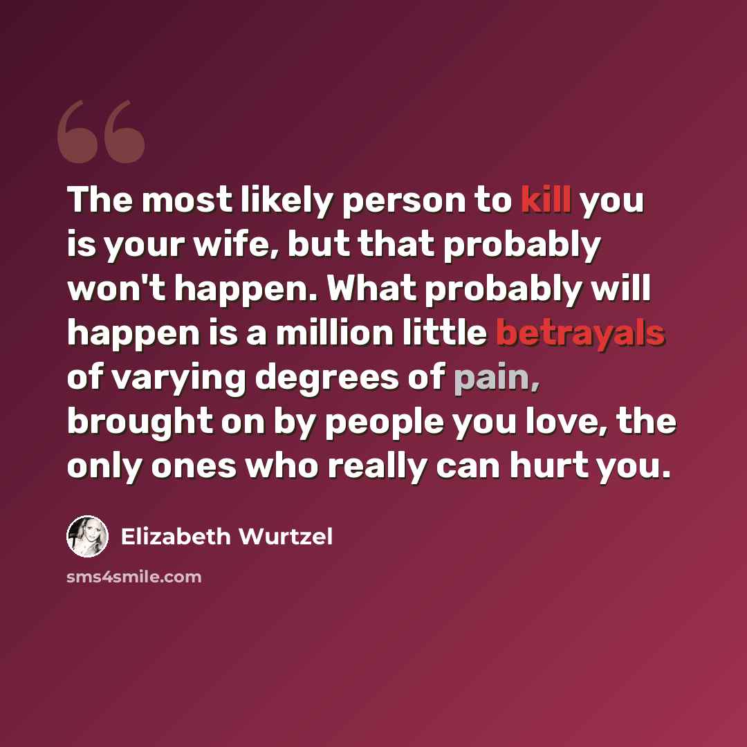 “The most likely person to kill you is your wife, but that probably won't happen. What probably will happen is a million little betrayals of varying degrees of pain, brought on by people you love, the only ones who really can hurt you.” quote by Elizabeth Wurtzel