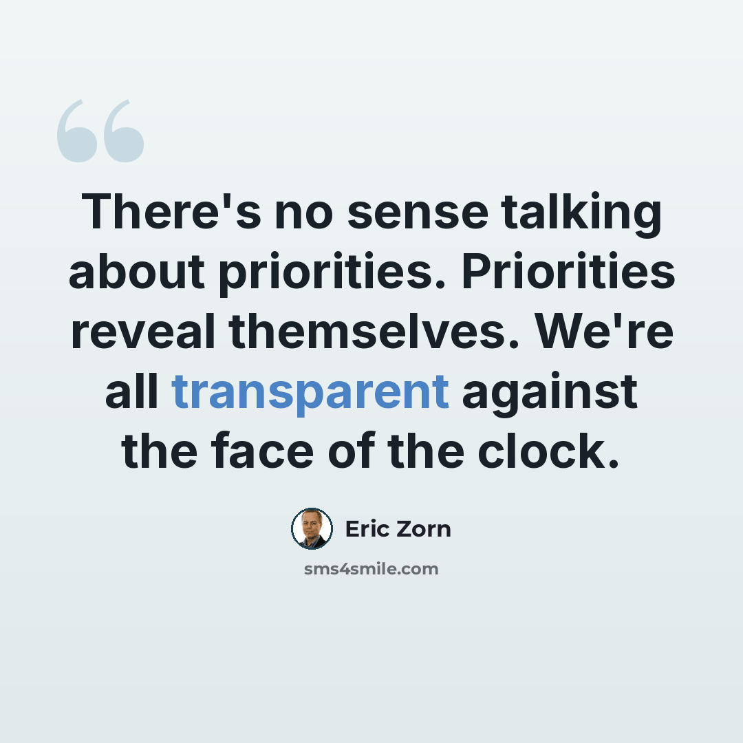 “There's no sense talking about priorities. Priorities reveal themselves. We're all transparent against the face of the clock.” quote by Eric Zorn