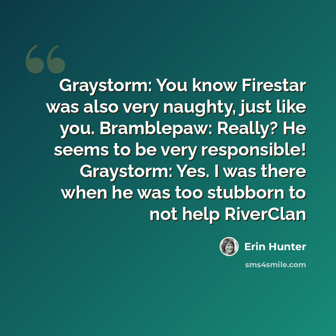 “Graystorm: You know Firestar was also very naughty, just like you. Bramblepaw: Really? He seems to be very responsible! Graystorm: Yes. I was there when he was too stubborn to not help RiverClan” quote by Erin Hunter