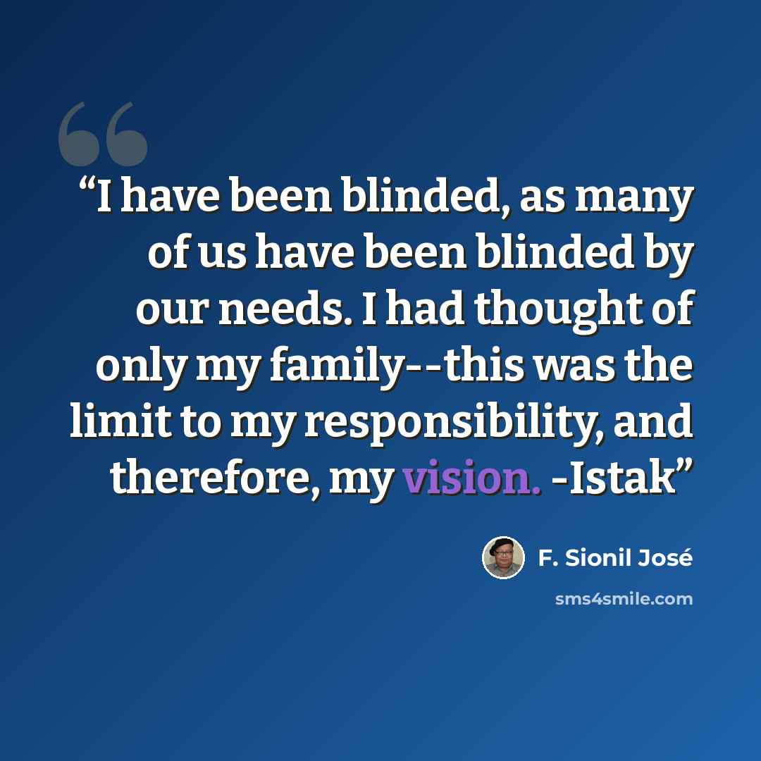 “I have been blinded, as many of us have been blinded by our needs. I had thought of only my family--this was the limit to my responsibility, and therefore, my vision. -Istak” quote by F. Sionil José