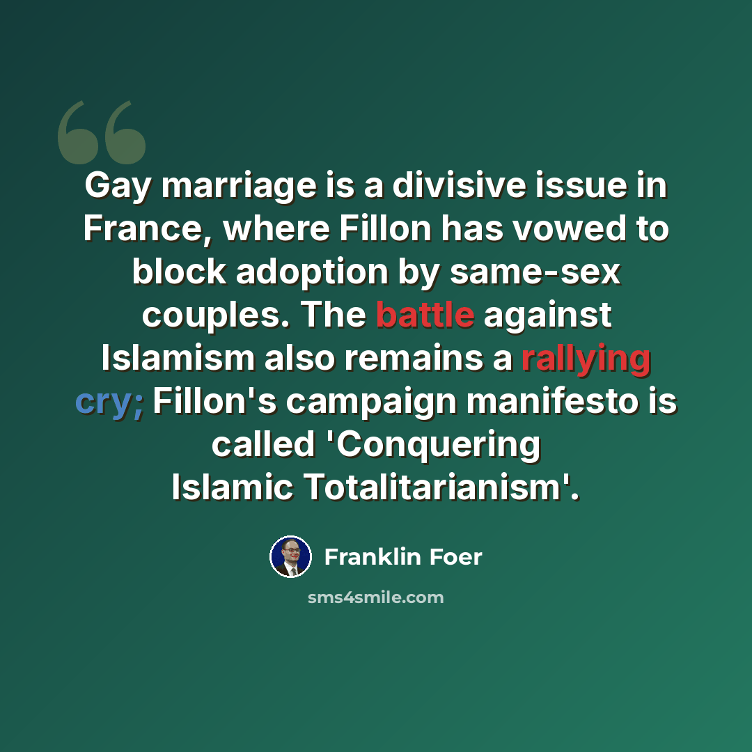 “Gay marriage is a divisive issue in France, where Fillon has vowed to block adoption by same-sex couples. The battle against Islamism also remains a rallying cry; Fillon's campaign manifesto is called 'Conquering Islamic Totalitarianism'.” quote by Franklin Foer