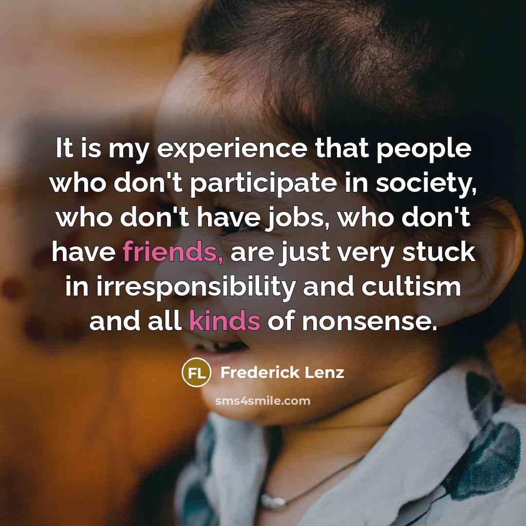 “It is my experience that people who don't participate in society, who don't have jobs, who don't have friends, are just very stuck in irresponsibility and cultism and all kinds of nonsense.” quote by Frederick Lenz