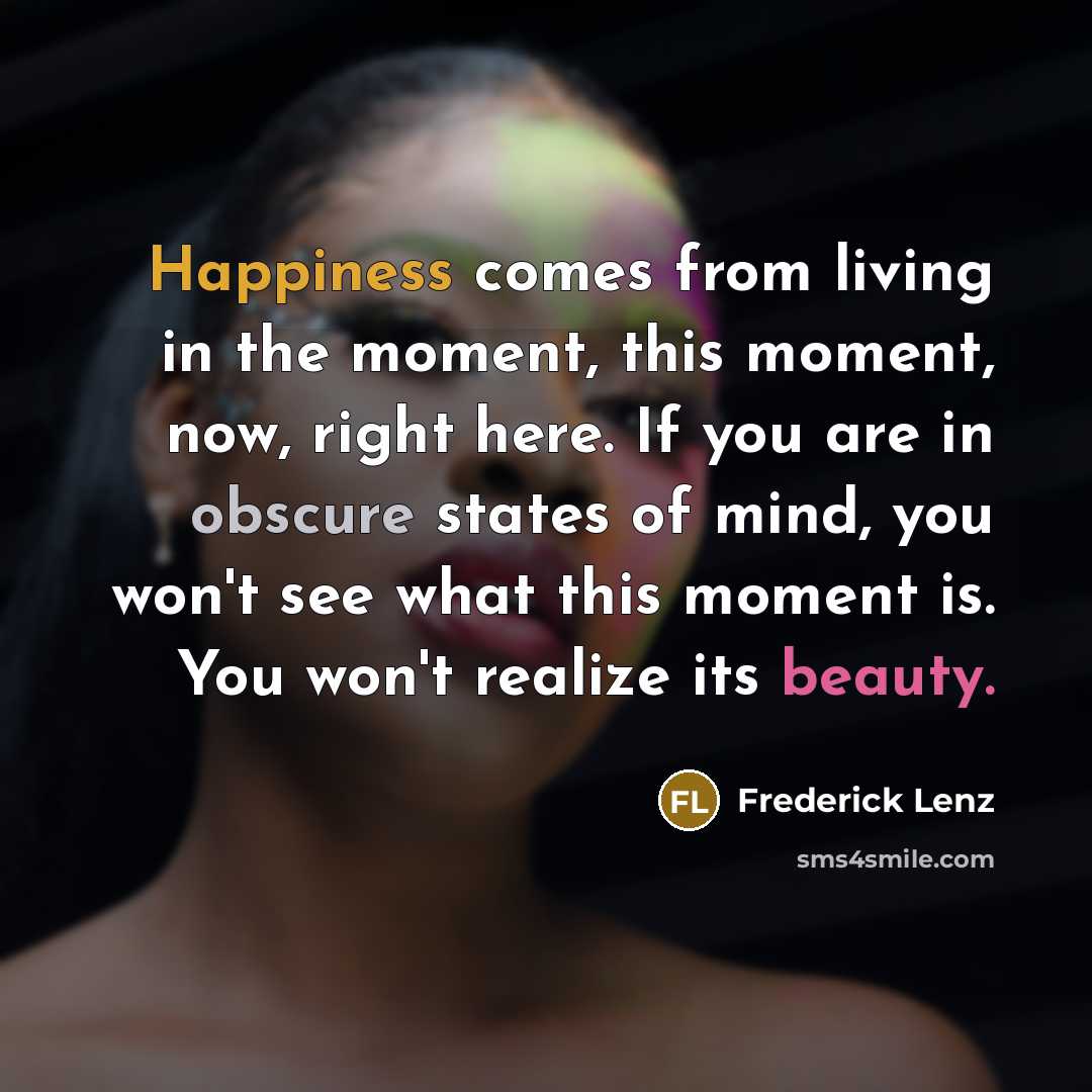 “Happiness comes from living in the moment, this moment, now, right here. If you are in obscure states of mind, you won't see what this moment is. You won't realize its beauty.” quote by Frederick Lenz