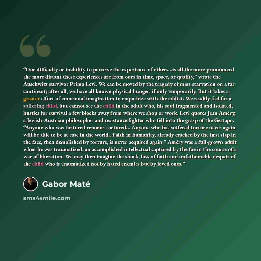 “Our difficulty or inability to perceive the experience of others…is all the more pronounced the more distant these experiences are from ours in time, space, or quality,” wrote the Auschwitz survivor Primo Levi. We can be moved by the tragedy of mass starvation on a far continent; after all, we…” quote by Gabor Maté