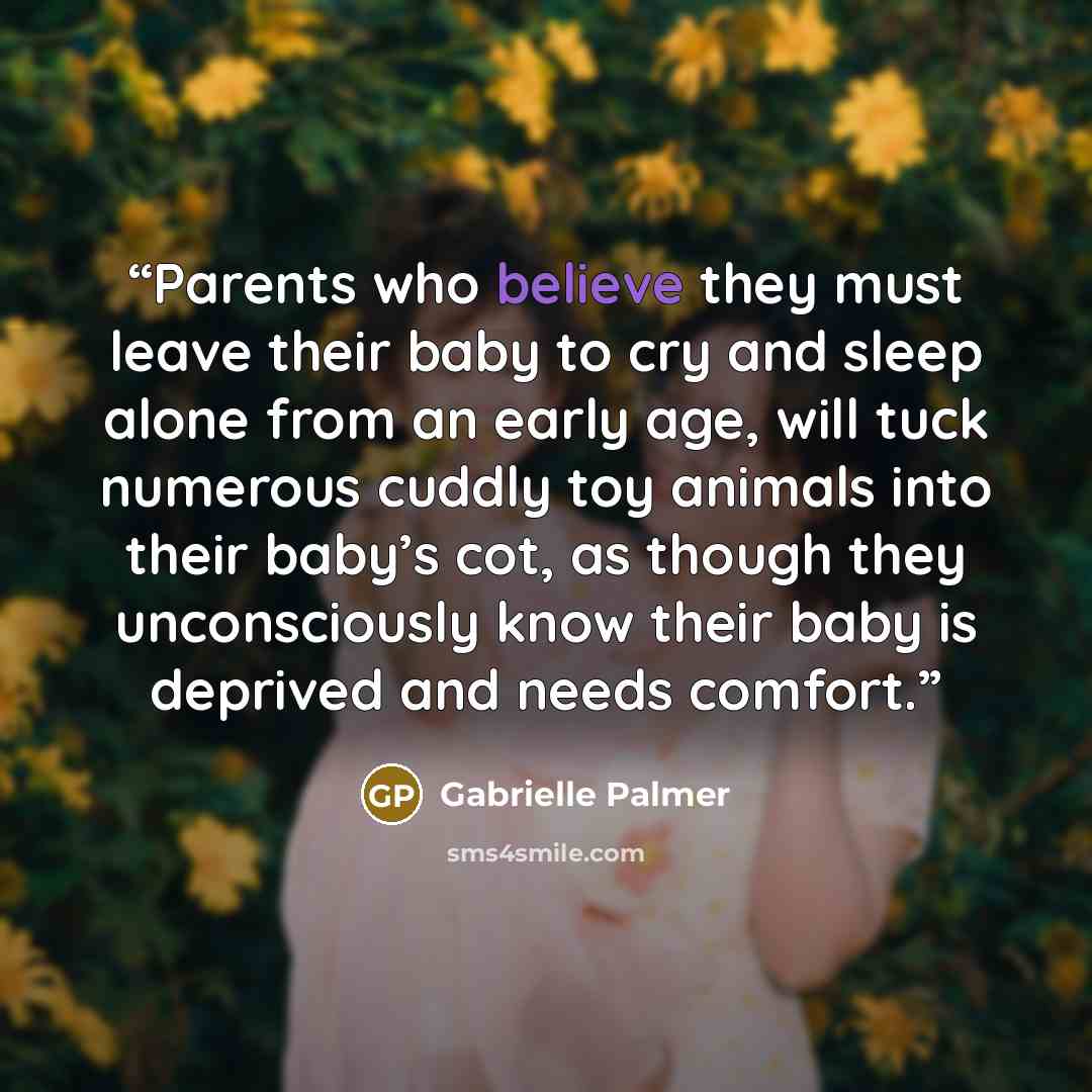 “Parents who believe they must leave their baby to cry and sleep alone from an early age, will tuck numerous cuddly toy animals into their baby’s cot, as though they unconsciously know their baby is deprived and needs comfort.” quote by Gabrielle Palmer