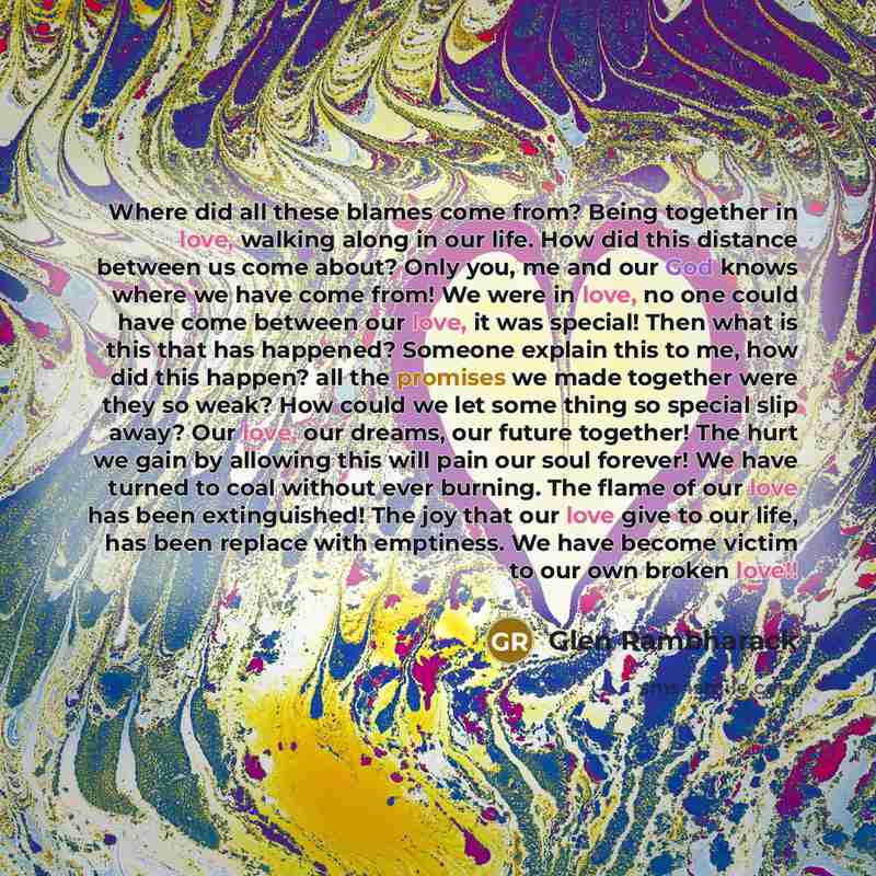 “Where did all these blames come from? Being together in love, walking along in our life. How did this distance between us come about? Only you, me and our God knows where we have come from! We were in love, no one could have come between our love, it was special! Then what is this that has…” quote by Glen Rambharack