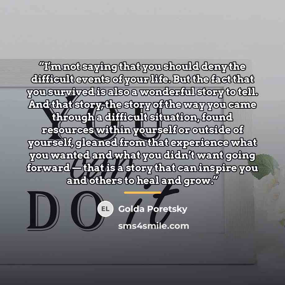 “I’m not saying that you should deny the difficult events of your life. But the fact that you survived is also a wonderful story to tell. And that story, the story of the way you came through a difficult situation, found resources within yourself or outside of yourself, gleaned from that experience…” quote by Golda Poretsky