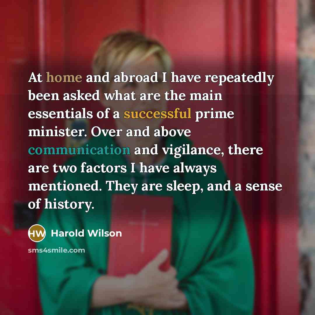 “At home and abroad I have repeatedly been asked what are the main essentials of a successful prime minister. Over and above communication and vigilance, there are two factors I have always mentioned. They are sleep, and a sense of history.” quote by Harold Wilson