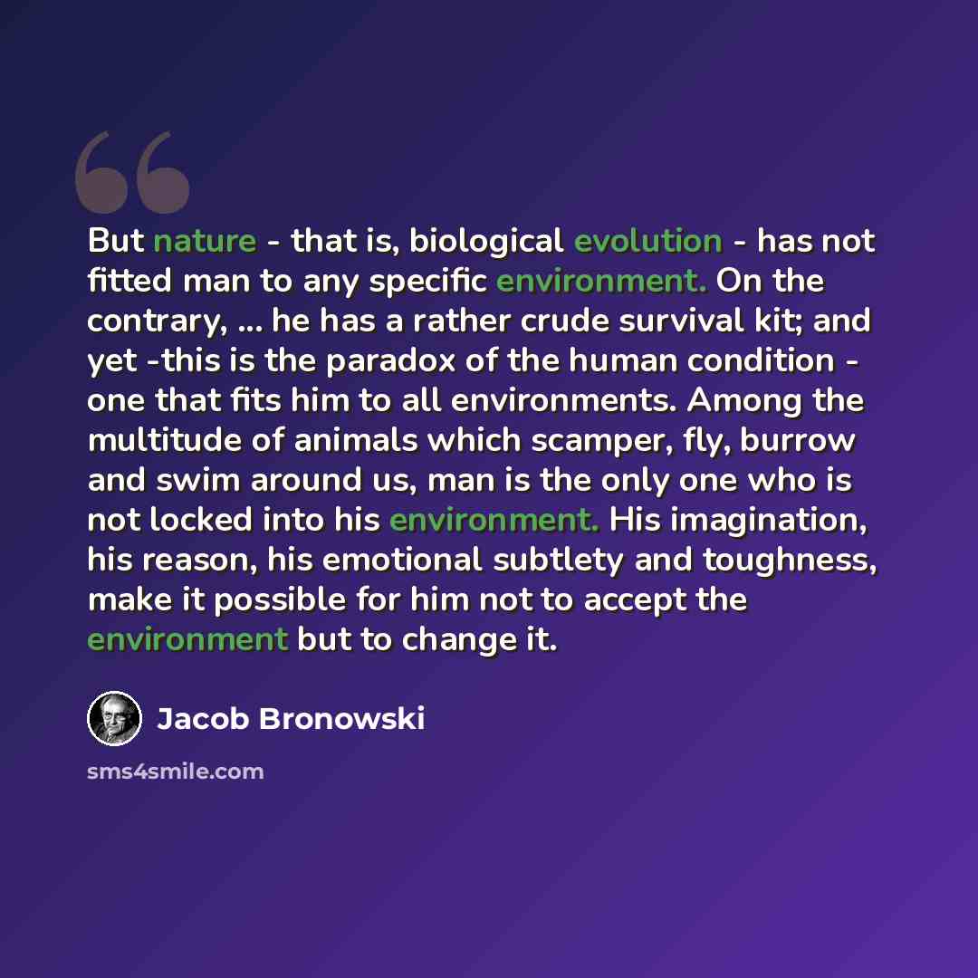 “But nature - that is, biological evolution - has not fitted man to any specific environment. On the contrary, ... he has a rather crude survival kit; and yet -this is the paradox of the human condition - one that fits him to all environments. Among the multitude of animals which scamper, fly…” quote by Jacob Bronowski