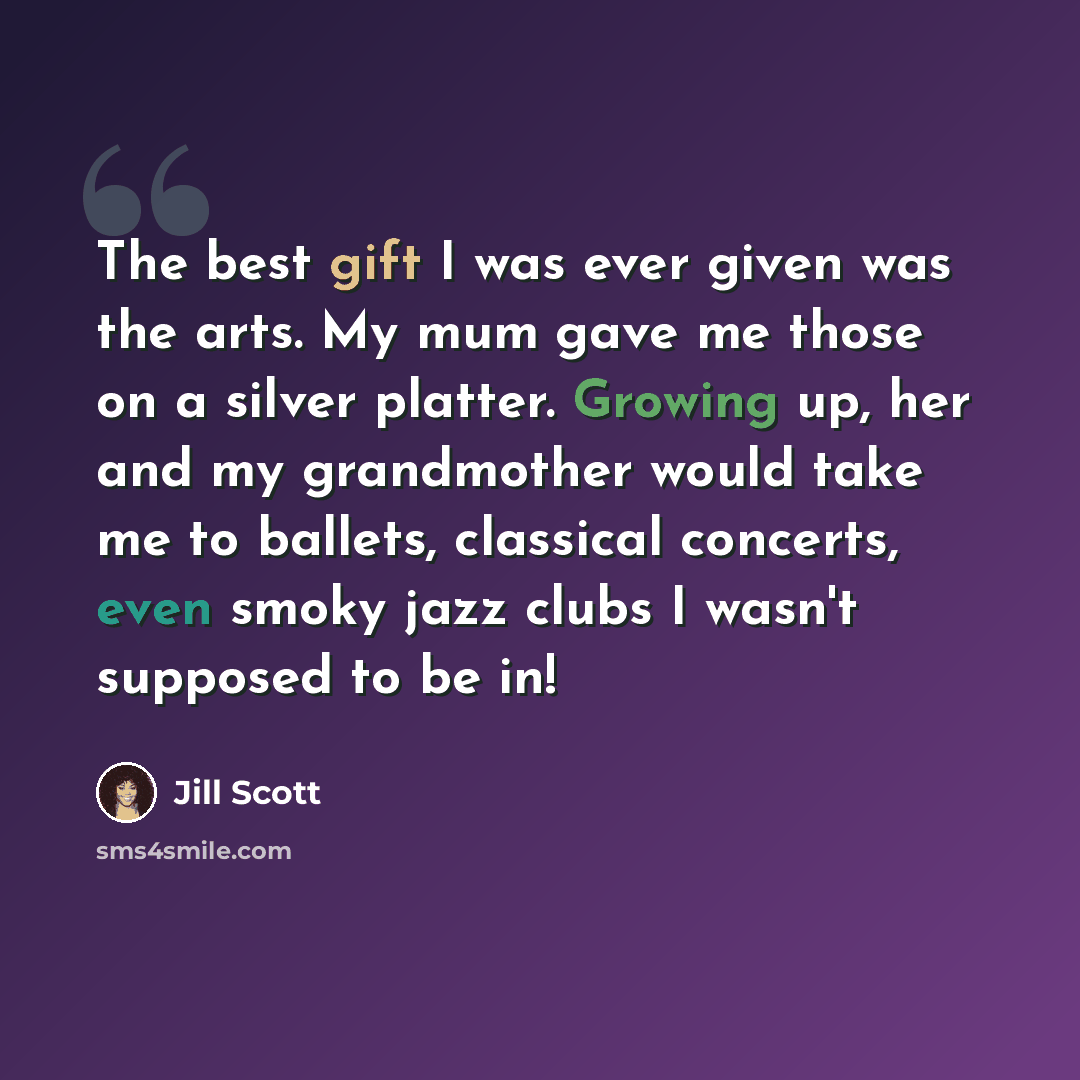 “The best gift I was ever given was the arts. My mum gave me those on a silver platter. Growing up, her and my grandmother would take me to ballets, classical concerts, even smoky jazz clubs I wasn't supposed to be in!” quote by Jill Scott