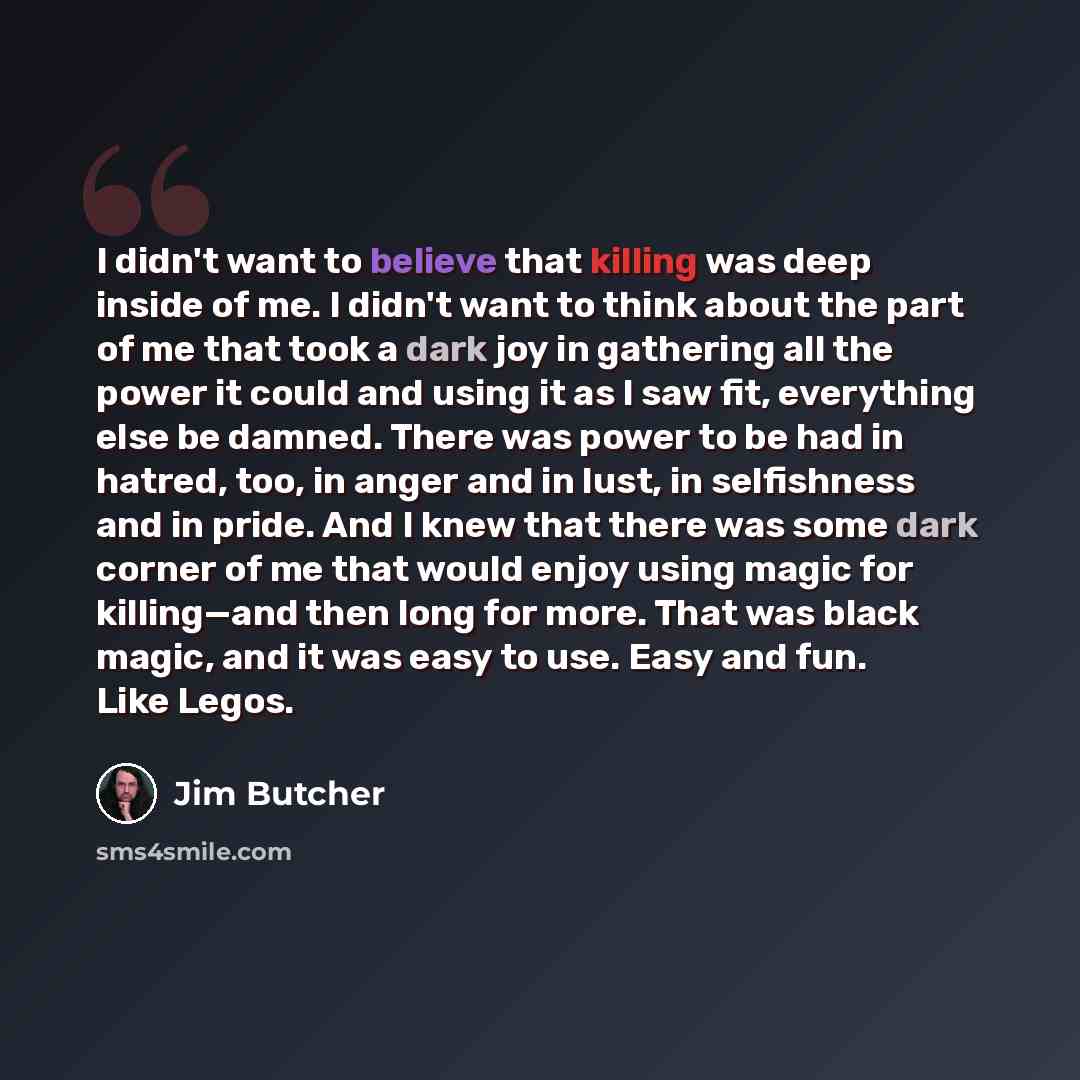 “I didn't want to believe that killing was deep inside of me. I didn't want to think about the part of me that took a dark joy in gathering all the power it could and using it as I saw fit, everything else be damned. There was power to be had in hatred, too, in anger and in lust, in selfishness and…” quote by Jim Butcher