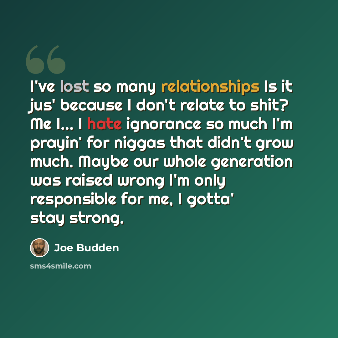 “I've lost so many relationships Is it jus' because I don't relate to shit? Me I... I hate ignorance so much I'm prayin' for niggas that didn't grow much. Maybe our whole generation was raised wrong I'm only responsible for me, I gotta' stay strong.” quote by Joe Budden
