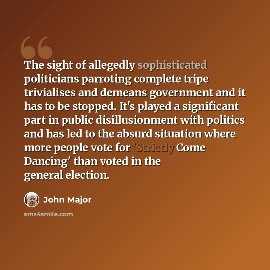 “The sight of allegedly sophisticated politicians parroting complete tripe trivialises and demeans government and it has to be stopped. It's played a significant part in public disillusionment with politics and has led to the absurd situation where more people vote for 'Strictly Come Dancing' than…” quote by John Major