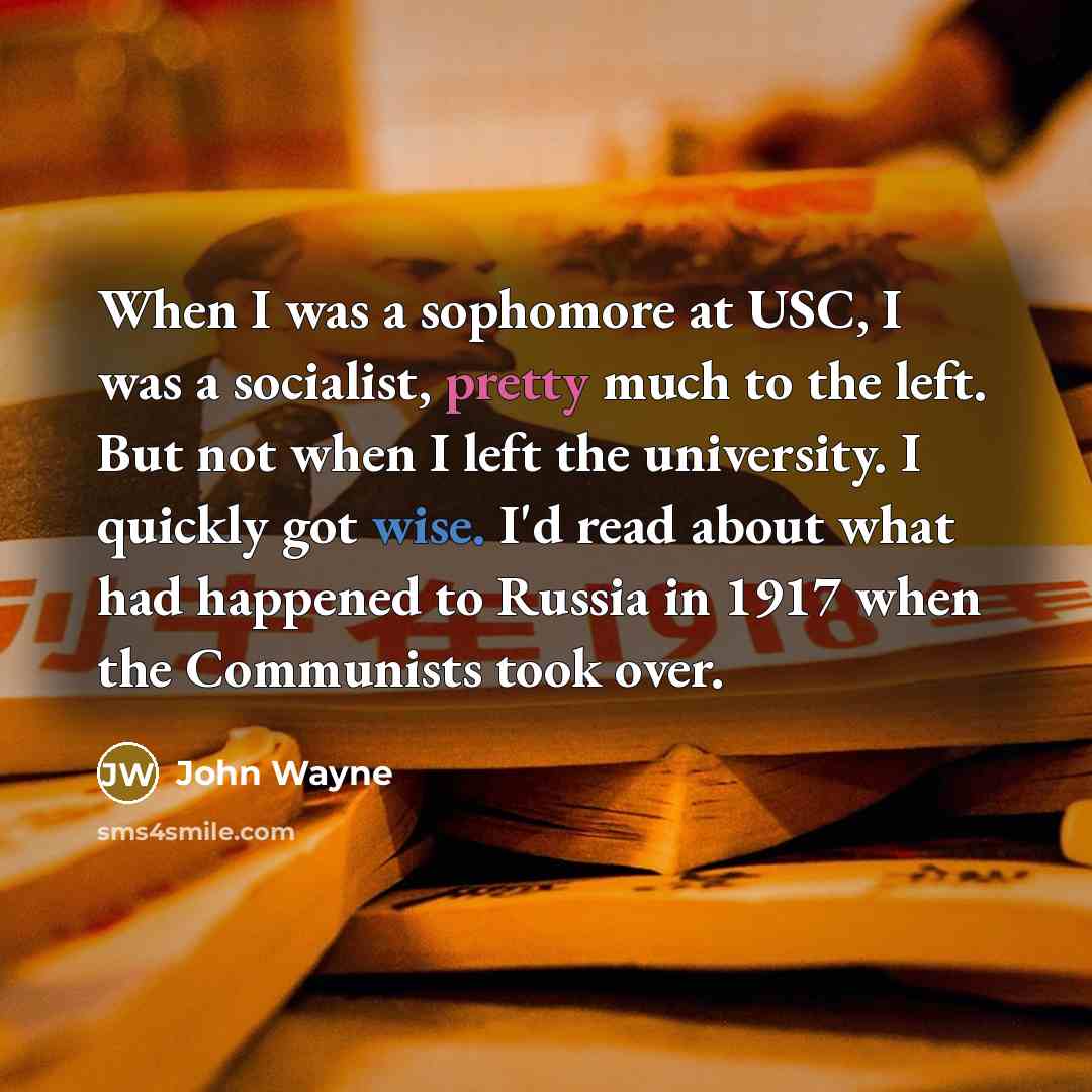“When I was a sophomore at USC, I was a socialist, pretty much to the left. But not when I left the university. I quickly got wise. I'd read about what had happened to Russia in 1917 when the Communists took over.” quote by John Wayne
