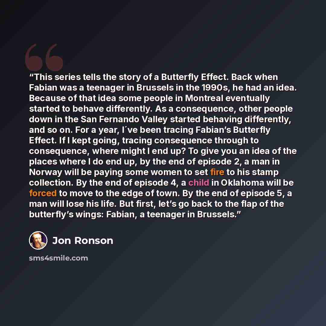 “This series tells the story of a Butterfly Effect. Back when Fabian was a teenager in Brussels in the 1990s, he had an idea. Because of that idea some people in Montreal eventually started to behave differently. As a consequence, other people down in the San Fernando Valley started behaving…” quote by Jon Ronson