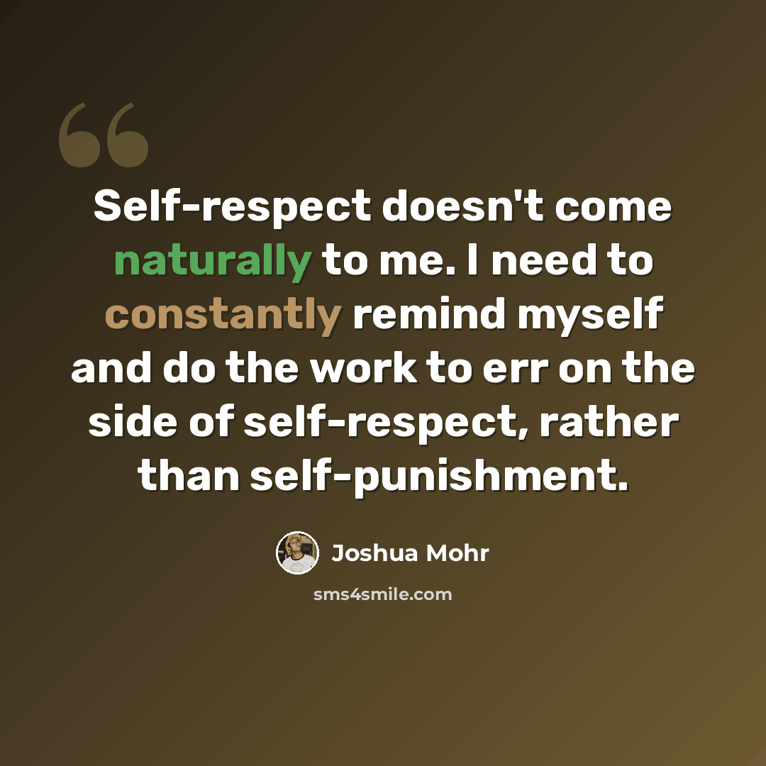 “Self-respect doesn't come naturally to me. I need to constantly remind myself and do the work to err on the side of self-respect, rather than self-punishment.” quote by Joshua Mohr
