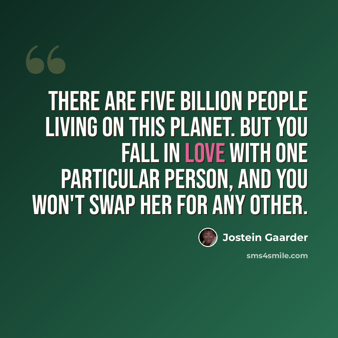 “There are five billion people living on this planet. But you fall in love with one particular person, and you won't swap her for any other.” quote by Jostein Gaarder