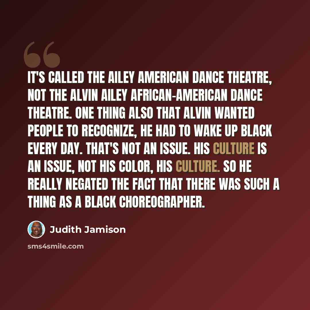 “It's called the Ailey American Dance Theatre, not the Alvin Ailey African-American Dance Theatre. One thing also that Alvin wanted people to recognize, he had to wake up black every day. That's not an issue. His culture is an issue, not his color, his culture. So he really negated the fact that…” quote by Judith Jamison