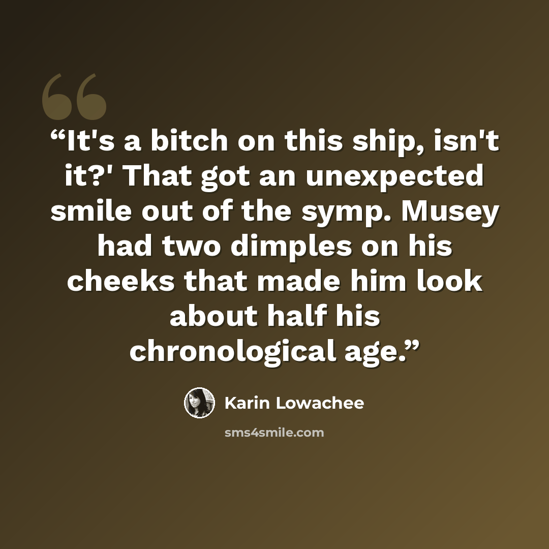 “It's a bitch on this ship, isn't it?' That got an unexpected smile out of the symp. Musey had two dimples on his cheeks that made him look about half his chronological age.” quote by Karin Lowachee