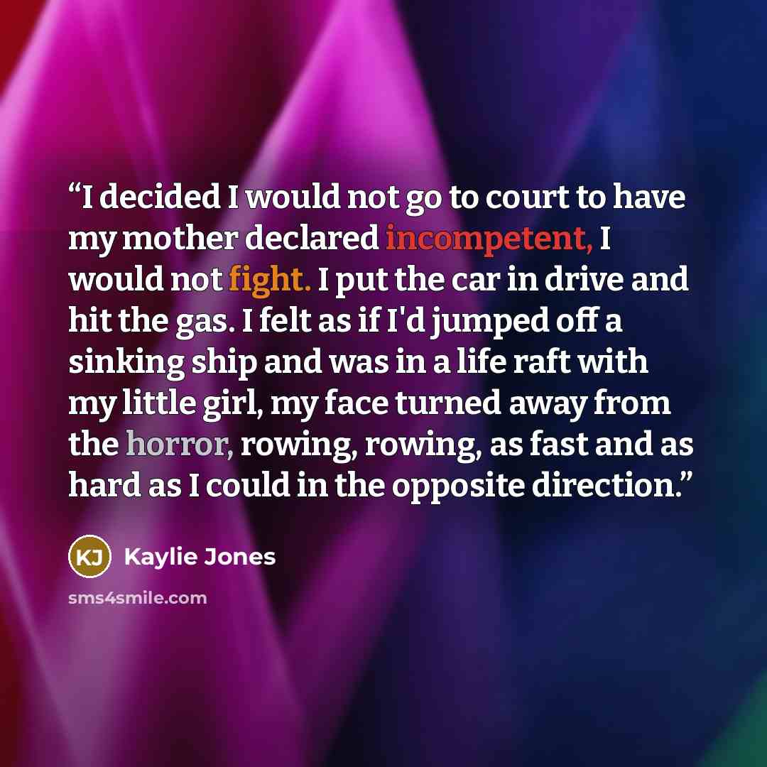 “I decided I would not go to court to have my mother declared incompetent, I would not fight. I put the car in drive and hit the gas. I felt as if I'd jumped off a sinking ship and was in a life raft with my little girl, my face turned away from the horror, rowing, rowing, as fast and as hard as I…” quote by Kaylie Jones