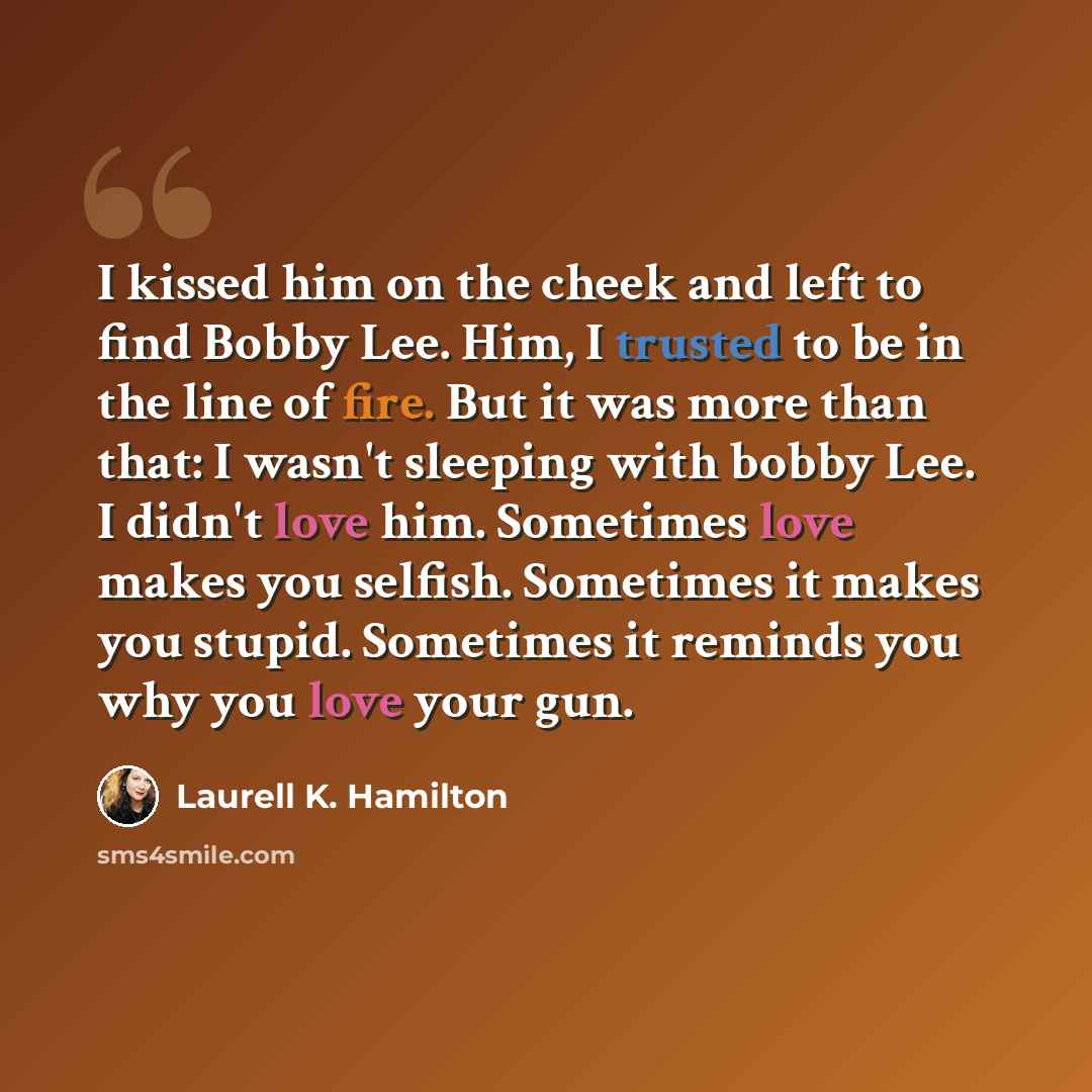 “I kissed him on the cheek and left to find Bobby Lee. Him, I trusted to be in the line of fire. But it was more than that: I wasn't sleeping with bobby Lee. I didn't love him. Sometimes love makes you selfish. Sometimes it makes you stupid. Sometimes it reminds you why you love your gun.” quote by Laurell K. Hamilton