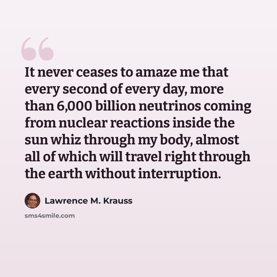 “It never ceases to amaze me that every second of every day, more than 6,000 billion neutrinos coming from nuclear reactions inside the sun whiz through my body, almost all of which will travel right through the earth without interruption.” quote by Lawrence M. Krauss