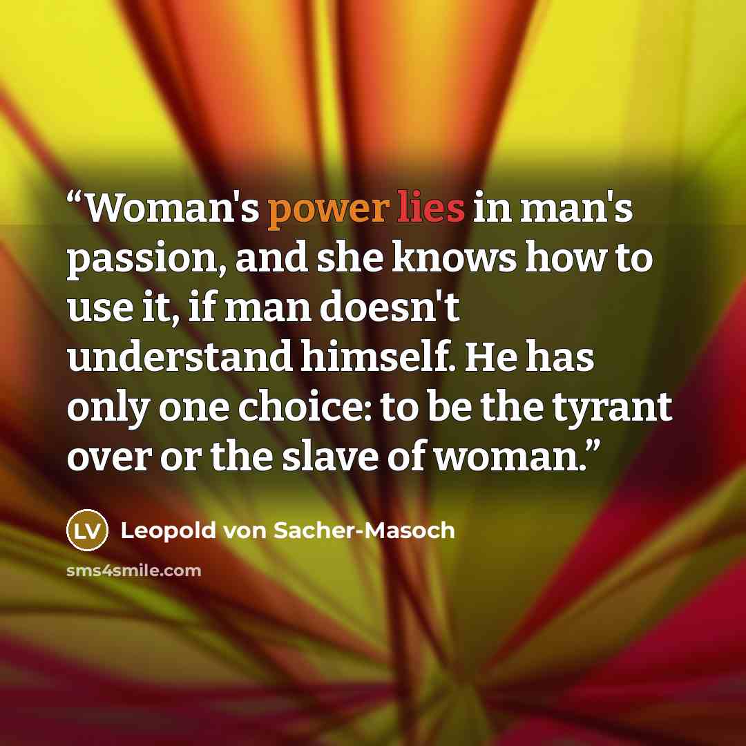 “Woman's power lies in man's passion, and she knows how to use it, if man doesn't understand himself. He has only one choice: to be the tyrant over or the slave of woman.” quote by Leopold von Sacher-Masoch