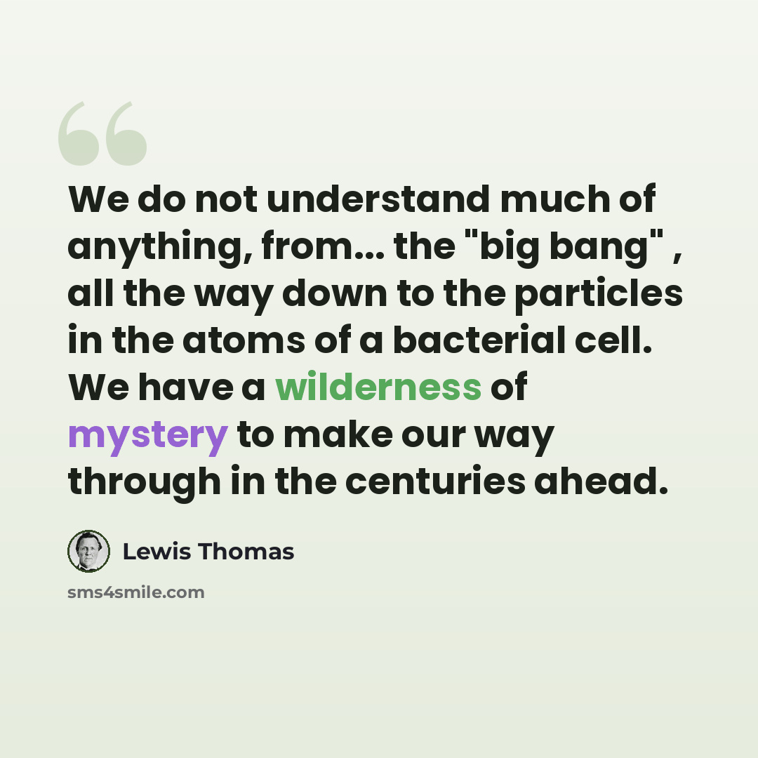 “We do not understand much of anything, from... the "big bang" , all the way down to the particles in the atoms of a bacterial cell. We have a wilderness of mystery to make our way through in the centuries ahead.” quote by Lewis Thomas