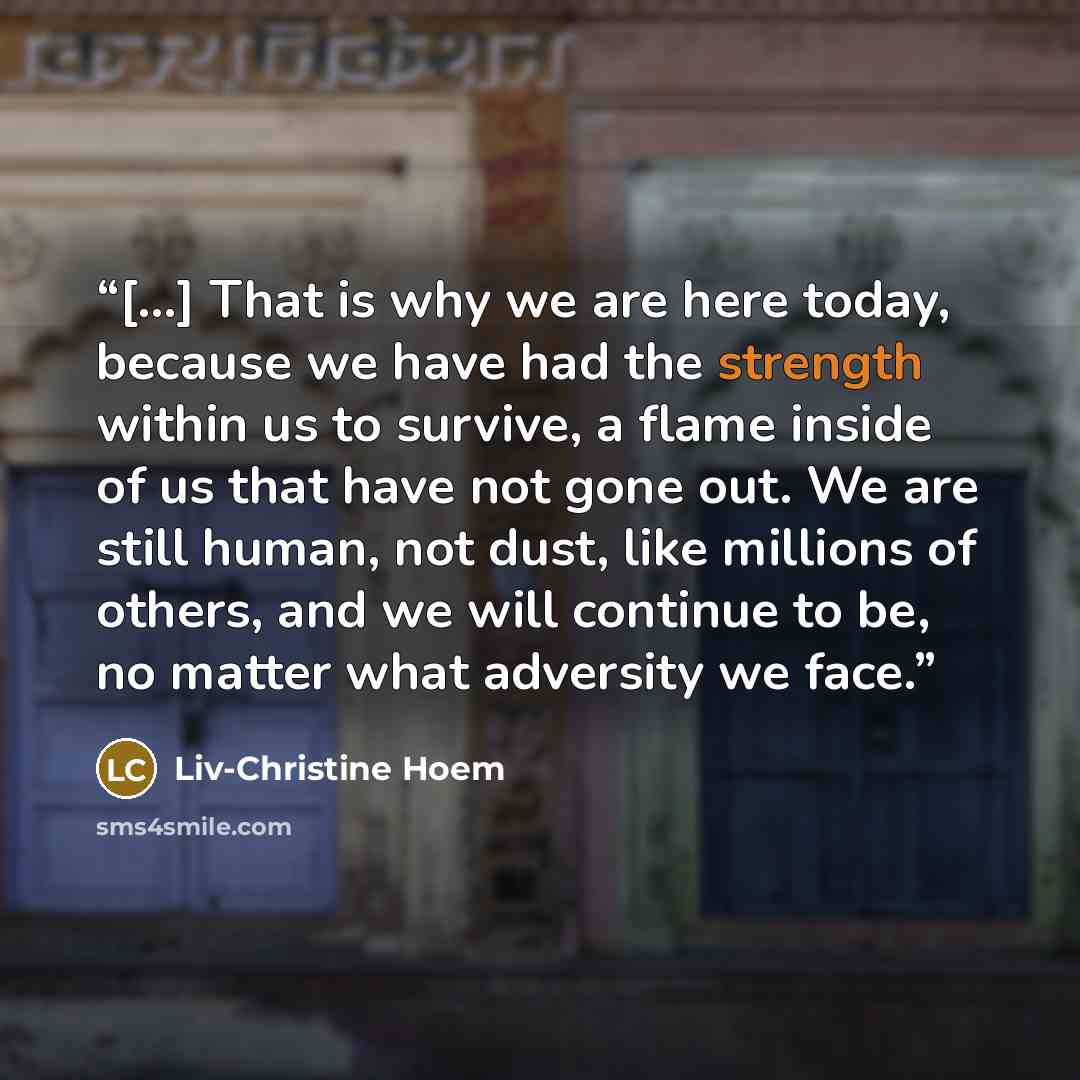 “[...] That is why we are here today, because we have had the strength within us to survive, a flame inside of us that have not gone out. We are still human, not dust, like millions of others, and we will continue to be, no matter what adversity we face.” quote by Liv-Christine Hoem