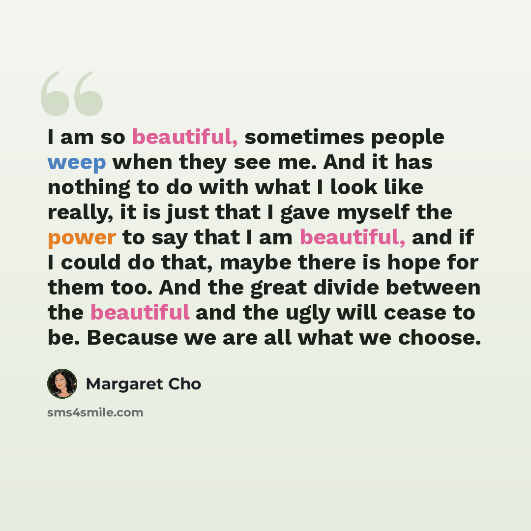 “I am so beautiful, sometimes people weep when they see me. And it has nothing to do with what I look like really, it is just that I gave myself the power to say that I am beautiful, and if I could do that, maybe there is hope for them too. And the great divide between the beautiful and the ugly…” quote by Margaret Cho