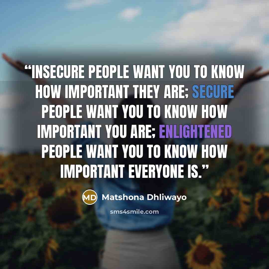 “Insecure people want you to know how important they are; secure people want you to know how important you are; enlightened people want you to know how important everyone is.” quote by Matshona Dhliwayo