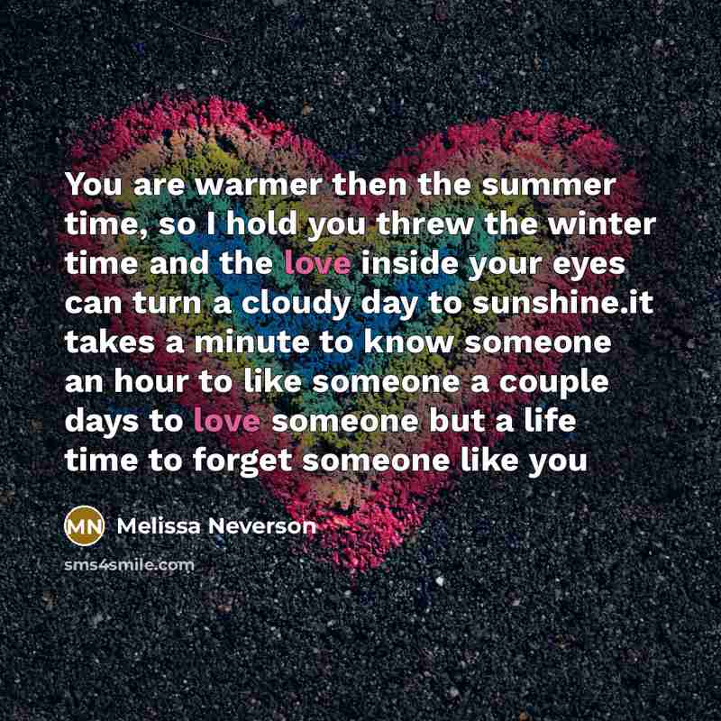 “You are warmer then the summer time, so I hold you threw the winter time and the love inside your eyes can turn a cloudy day to sunshine.it takes a minute to know someone an hour to like someone a couple days to love someone but a life time to forget someone like you” quote by Melissa Neverson