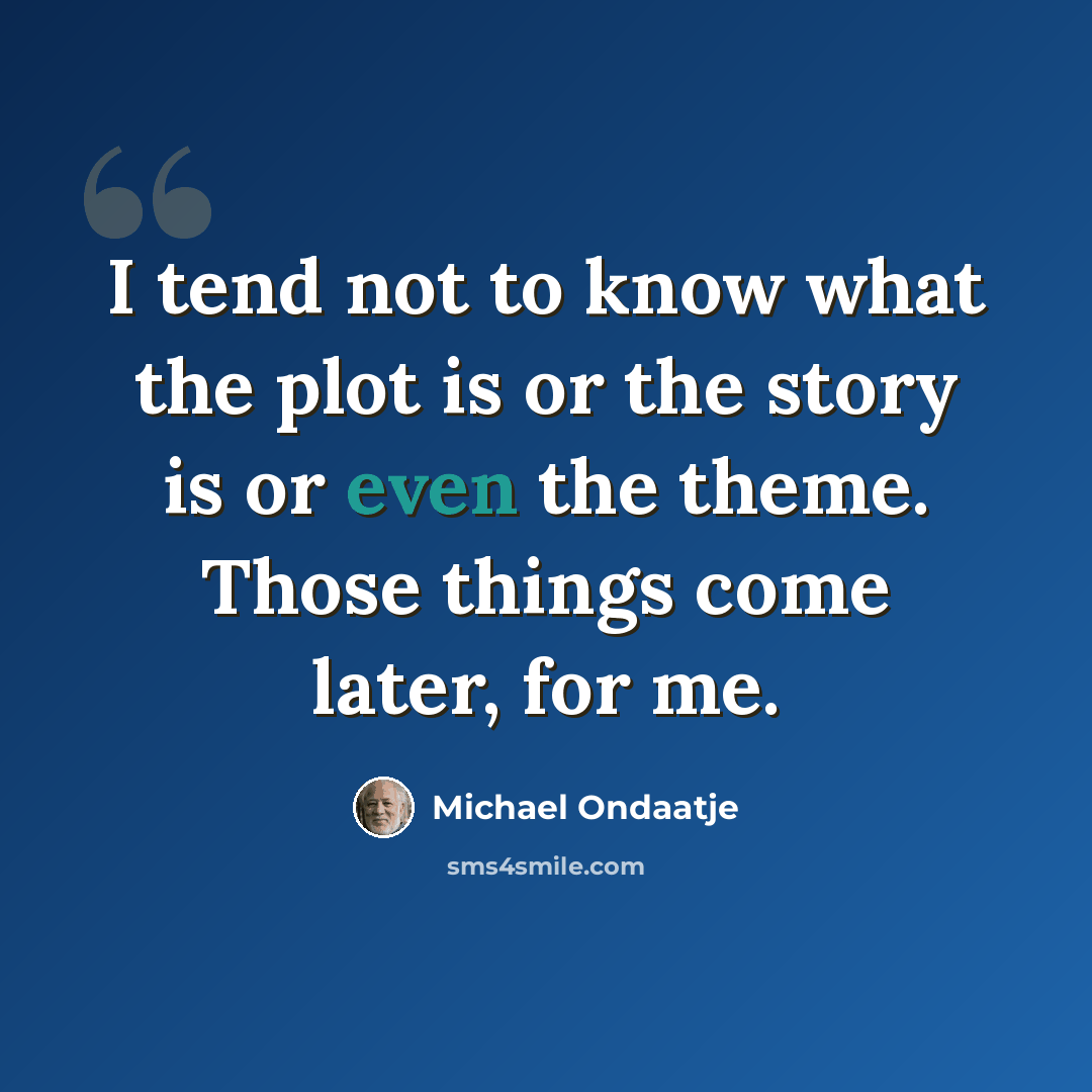 “I tend not to know what the plot is or the story is or even the theme. Those things come later, for me.” quote by Michael Ondaatje