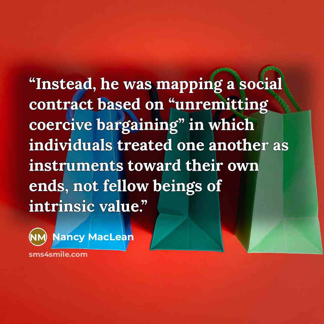 “Instead, he was mapping a social contract based on “unremitting coercive bargaining” in which individuals treated one another as instruments toward their own ends, not fellow beings of intrinsic value.” quote by Nancy MacLean