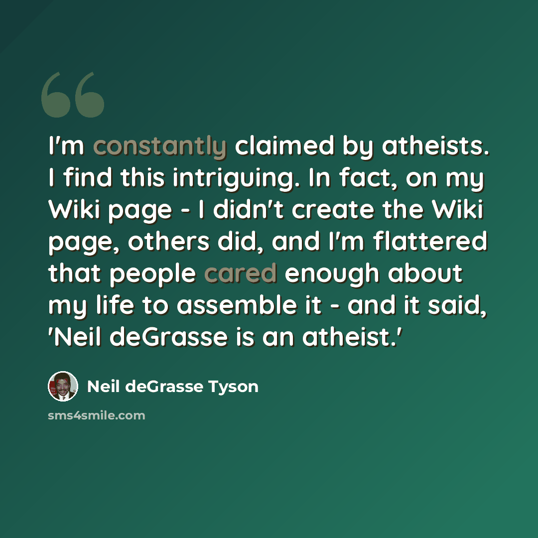 “I'm constantly claimed by atheists. I find this intriguing. In fact, on my Wiki page - I didn't create the Wiki page, others did, and I'm flattered that people cared enough about my life to assemble it - and it said, 'Neil deGrasse is an atheist.'” quote by Neil deGrasse Tyson