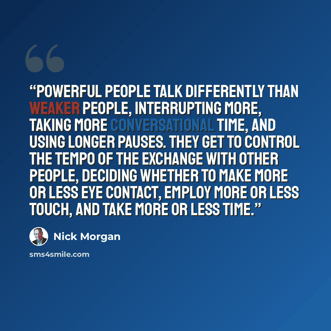 “Powerful people talk differently than weaker people, interrupting more, taking more conversational time, and using longer pauses. They get to control the tempo of the exchange with other people, deciding whether to make more or less eye contact, employ more or less touch, and take more or less time.” quote by Nick Morgan