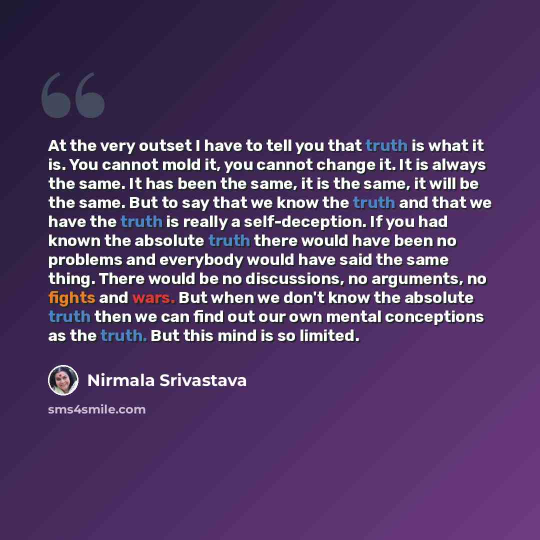 “At the very outset I have to tell you that truth is what it is. You cannot mold it, you cannot change it. It is always the same. It has been the same, it is the same, it will be the same. But to say that we know the truth and that we have the truth is really a self-deception. If you had known the…” quote by Nirmala Srivastava