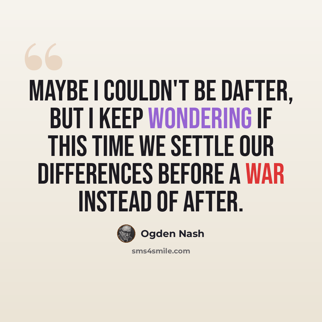 “Maybe I couldn't be dafter, But I keep wondering if this time we settle our differences before a war instead of after.” quote by Ogden Nash