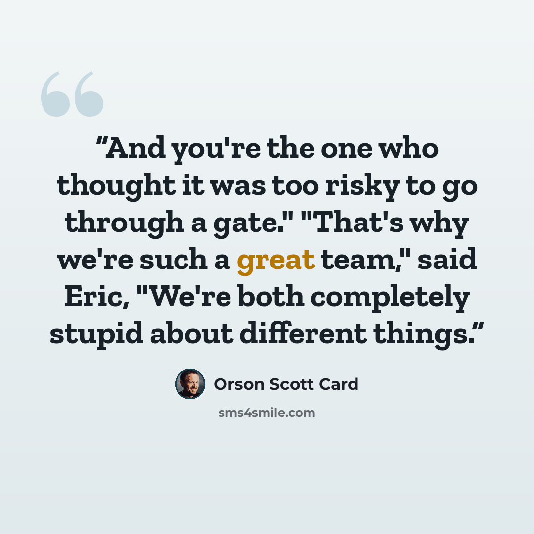 “And you're the one who thought it was too risky to go through a gate." "That's why we're such a great team," said Eric, "We're both completely stupid about different things.” quote by Orson Scott Card