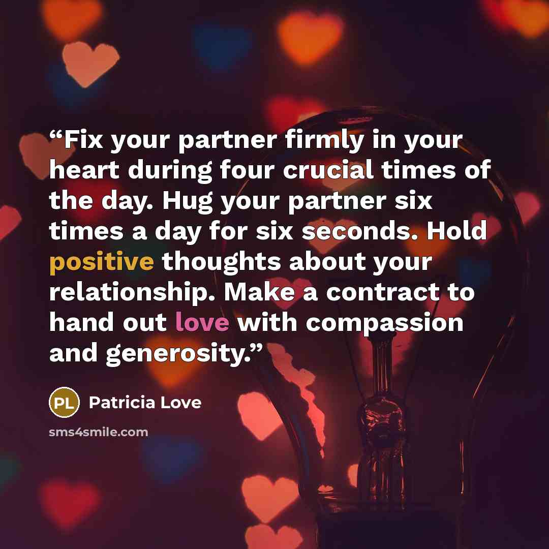 “Fix your partner firmly in your heart during four crucial times of the day. Hug your partner six times a day for six seconds. Hold positive thoughts about your relationship. Make a contract to hand out love with compassion and generosity.” quote by Patricia Love