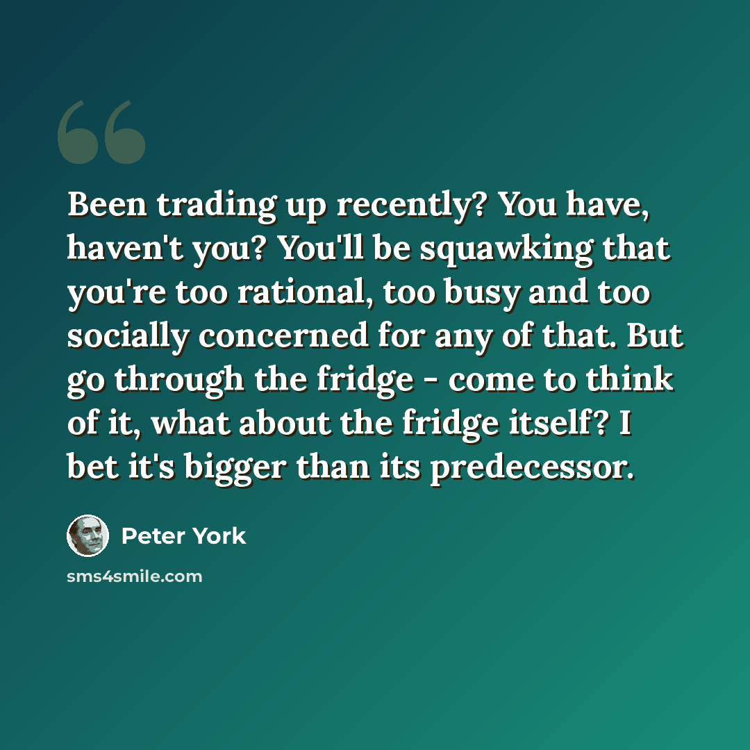 “Been trading up recently? You have, haven't you? You'll be squawking that you're too rational, too busy and too socially concerned for any of that. But go through the fridge - come to think of it, what about the fridge itself? I bet it's bigger than its predecessor.” quote by Peter York