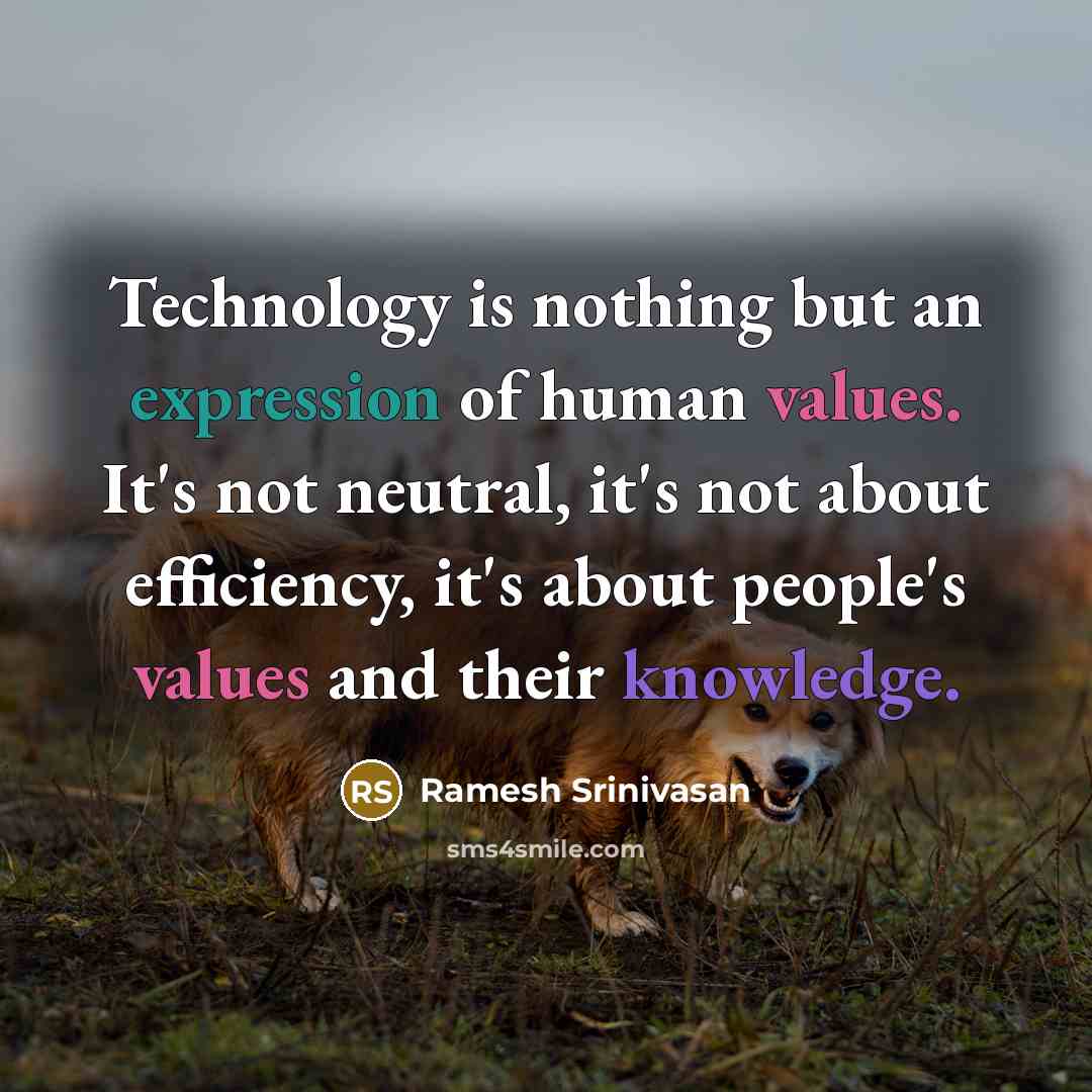 “Technology is nothing but an expression of human values. It's not neutral, it's not about efficiency, it's about people's values and their knowledge.” quote by Ramesh Srinivasan